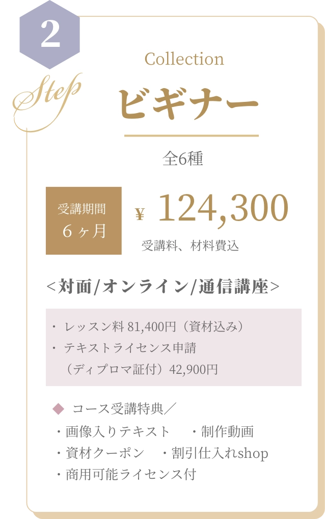 基本コース BASIC 全5種 資格取得¥88,000 受講料、材料費込 <対面/オンライン/通信講座>・ レッスン料 55,000円（資材込み） ・ 認定校登録費（ディプロマ証付） 33,000円  コース受講特典／ ・画像入りテキスト　 ・制作動画　・資材クーポン　・割引仕入れshop　・商用可能ライセンス付
