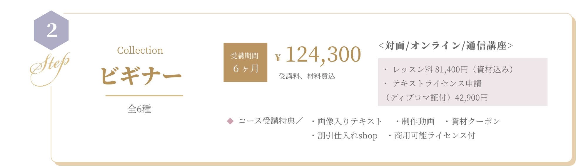 基本コース BASIC 全5種 資格取得¥88,000 受講料、材料費込 <対面/オンライン/通信講座>・ レッスン料 55,000円（資材込み） ・ 認定校登録費（ディプロマ証付） 33,000円  コース受講特典／ ・画像入りテキスト　 ・制作動画　・資材クーポン　・割引仕入れshop　・商用可能ライセンス付