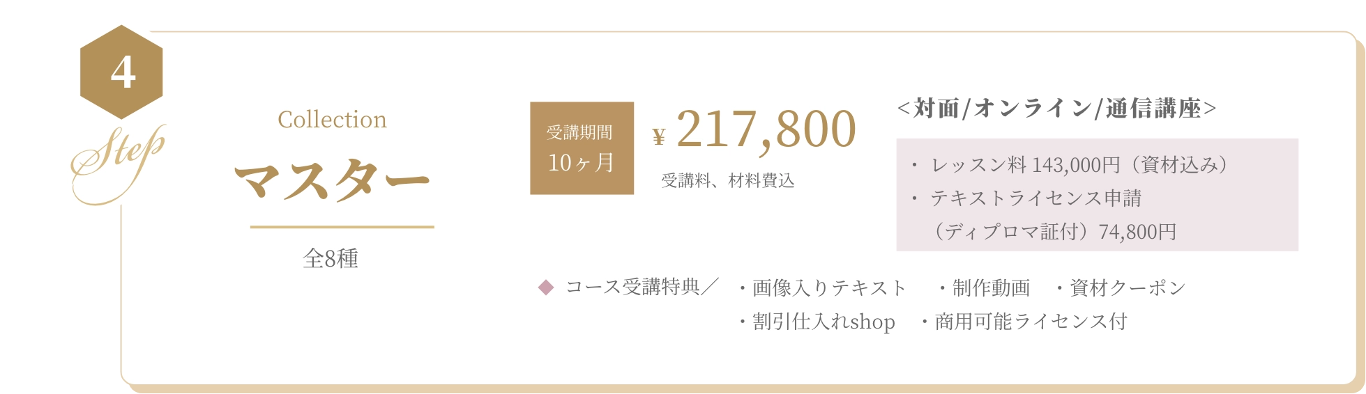 基本コース BASIC 全5種 資格取得¥88,000 受講料、材料費込 <対面/オンライン/通信講座>・ レッスン料 55,000円（資材込み） ・ 認定校登録費（ディプロマ証付） 33,000円  コース受講特典／ ・画像入りテキスト　 ・制作動画　・資材クーポン　・割引仕入れshop　・商用可能ライセンス付