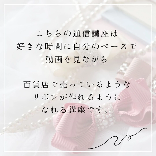 こちらの通信講座は好きな時間に自分のペースで動画を見ながら百貨店で売っているようなリボンが作れるようになれる講座です