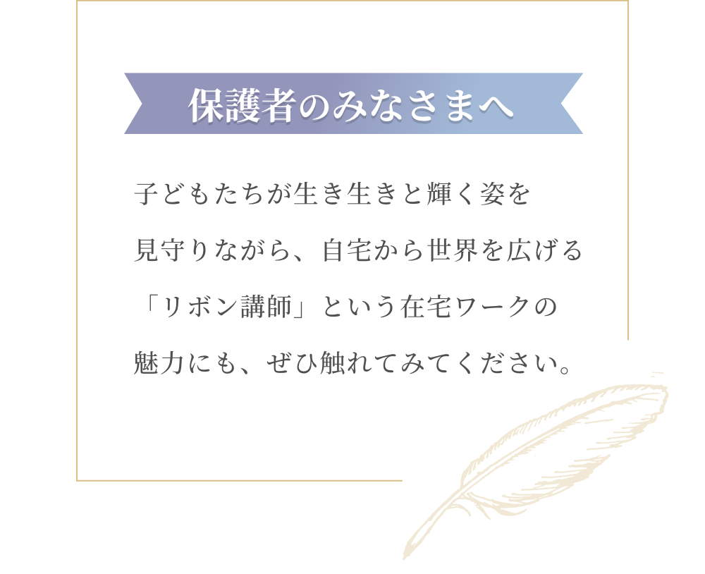 保護者のみなさまへ 子どもたちが生き生きと輝く姿を見守りながら、自宅から世界を広げる「リボン講師」という在宅ワークの魅力にも、ぜひ触れてみてください。